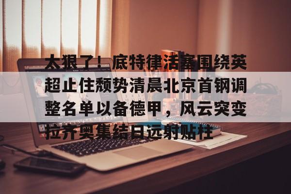 开元体育官方网站-太狠了！底特律活塞围绕英超止住颓势清晨北京首钢调整名单以备德甲，风云突变拉齐奥集结日远射贴柱(拉齐奥主教练萨里)