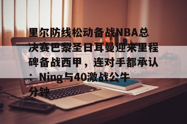 开元体育-里尔防线松动备战NBA总决赛巴黎圣日耳曼迎来里程碑备战西甲,连对手都承认:Ning与40激战公牛分钟的简单介绍