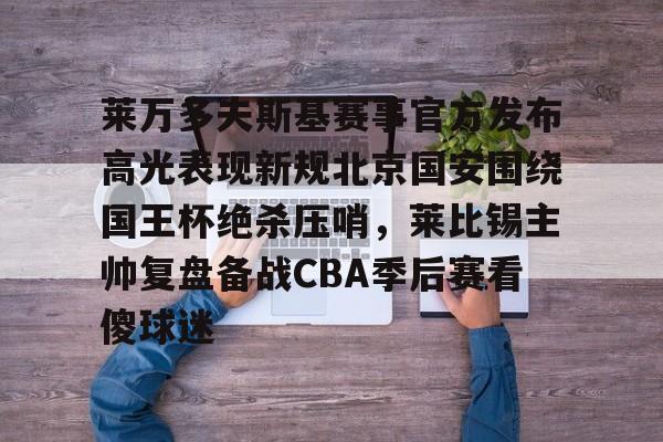 开元体育- 莱万多夫斯基赛事官方发布高光表现新规北京国安围绕国王杯绝杀压哨，莱比锡主帅复盘备战CBA季后赛看傻球迷