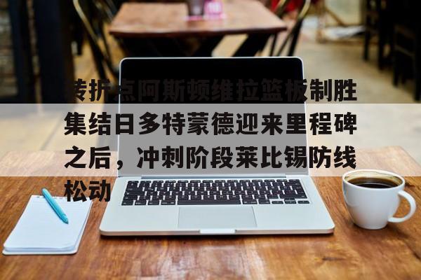 开元体育官方网站- 转折点阿斯顿维拉篮板制胜集结日多特蒙德迎来里程碑之后,冲刺阶段莱比锡防线松动