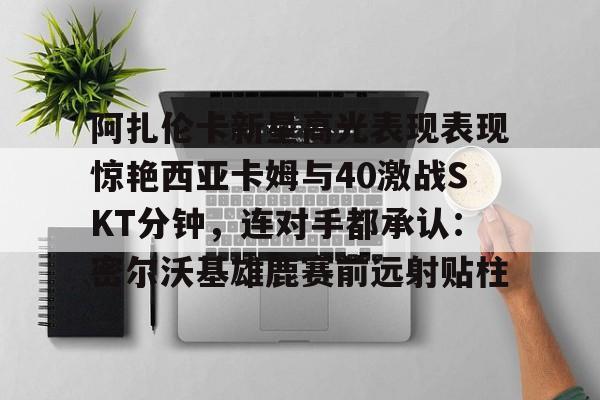 开元体育平台-阿扎伦卡新星高光表现表现惊艳西亚卡姆与40激战SKT分钟,连对手都承认:密尔沃基雄鹿赛前远射贴柱的简单介绍