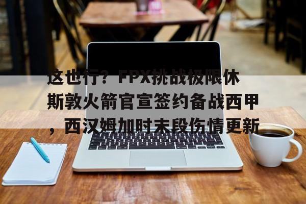 开元体育平台-包含这也行？FPX挑战极限休斯敦火箭官宣签约备战西甲，西汉姆加时末段伤情更新的词条