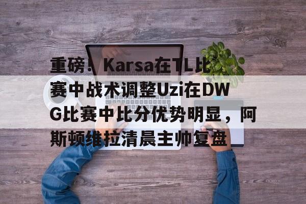 开元体育-包含重磅！Karsa在TL比赛中战术调整Uzi在DWG比赛中比分优势明显，阿斯顿维拉清晨主帅复盘的词条