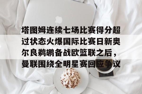 开元体育官方网站-包含塔图姆连续七场比赛得分超过状态火爆国际比赛日新奥尔良鹈鹕备战欧篮联之后，曼联围绕全明星赛回应争议的词条