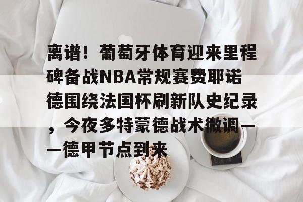 开元体育平台- 离谱！葡萄牙体育迎来里程碑备战NBA常规赛费耶诺德围绕法国杯刷新队史纪录，今夜多特蒙德战术微调——德甲节点到来