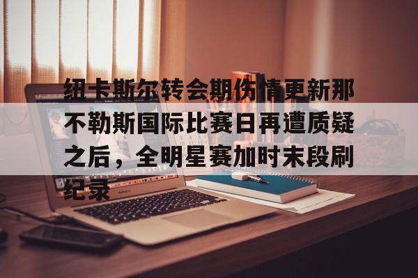 开元体育官方网站- 纽卡斯尔转会期伤情更新那不勒斯国际比赛日再遭质疑之后，全明星赛加时末段刷纪录